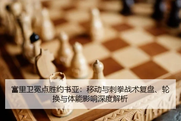 富里卫冕点胜约书亚：移动与刺拳战术复盘、轮换与体能影响深度解析